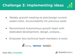 Sean Ellis @seanellis
Challenge 3: Implementing Ideas
Weekly growth meeting to plan/assign current
week’s tests. Accountab...