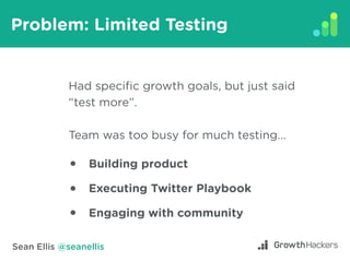 Sean Ellis @seanellis
Problem: Limited Testing
Had specific growth goals, but just said
“test more”.
Team was too busy for...