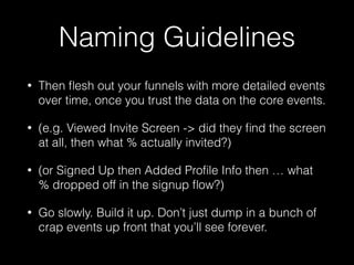 Naming Guidelines
• Then ﬂesh out your funnels with more detailed events
over time, once you trust the data on the core events.
• (e.g. Viewed Invite Screen -> did they ﬁnd the screen
at all, then what % actually invited?)
• (or Signed Up then Added Proﬁle Info then … what
% dropped off in the signup ﬂow?)
• Go slowly. Build it up. Don’t just dump in a bunch of
crap events up front that you’ll see forever.
 