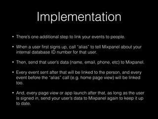 Implementation
• There’s one additional step to link your events to people.
• When a user ﬁrst signs up, call “alias” to tell Mixpanel about your
internal database ID number for that user.
• Then, send that user’s data (name, email, phone, etc) to Mixpanel.
• Every event sent after that will be linked to the person, and every
event before the “alias” call (e.g. home page view) will be linked
too.
• And, every page view or app launch after that, as long as the user
is signed in, send your user’s data to Mixpanel again to keep it up
to date.
 
