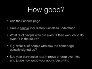 How good?
• Use the Funnels page
• Create simple 2 or 3-step funnels to understand…
• What % of people who did event X then went on to do
event Y in the future?
• E.g. what % of people who saw the homepage
actually signed up?
• See your conversion rate improve or drop over time
and judge how good your app is becoming
 