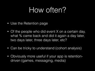 How often?
• Use the Retention page
• Of the people who did event X on a certain day,
what % came back and did it again a day later,
two days later, three days later, etc?
• Can be tricky to understand (cohort analysis)
• Obviously more useful if your app is retention-
driven (games, messaging, media)
 
