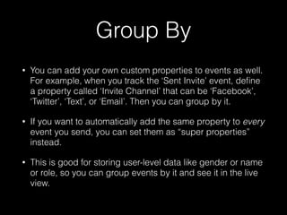 Group By
• You can add your own custom properties to events as well.
For example, when you track the ‘Sent Invite’ event, deﬁne
a property called ‘Invite Channel’ that can be ‘Facebook’,
‘Twitter’, ‘Text’, or ‘Email’. Then you can group by it.
• If you want to automatically add the same property to every
event you send, you can set them as “super properties”
instead.
• This is good for storing user-level data like gender or name
or role, so you can group events by it and see it in the live
view.
 