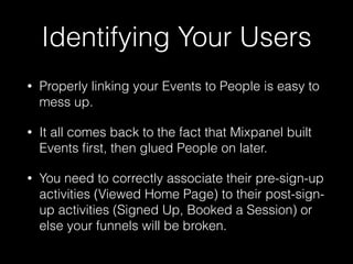 Identifying Your Users
• Properly linking your Events to People is easy to
mess up.
• It all comes back to the fact that Mixpanel built
Events ﬁrst, then glued People on later.
• You need to correctly associate their pre-sign-up
activities (Viewed Home Page) to their post-sign-
up activities (Signed Up, Booked a Session) or
else your funnels will be broken.
 