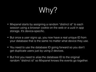 Why?
• Mixpanel starts by assigning a random “distinct id” to each
session using a browser cookie on the web or a uuid in app
storage. It’s device-speciﬁc.
• But once a user signs up, you now have a real unique ID from
your database that is the same no matter what device they use.
• You need to use the database ID going forward so you don’t
get duplicate users just by using 2 devices.
• But ﬁrst you need to alias the database ID to the original
random “distinct id” so Mixpanel knows the events go together.
 