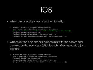 iOS
• When the user signs up, alias then identify:
• Mixpanel *mixpanel = [Mixpanel sharedInstance]; 
User *currentUser = [UserStore sharedStore].currentUser; 
[mixpanel createAlias:currentUser.id forDistinctID:mixpanel.distinctId]; 
[mixpanel identify:currentUser.id]; 
[mixpanel.people set:@{@"$name": currentUser.name, …}]; 
[mixpanel registerSuperProperties:@{@"Name": currentUser.name, …}];
• Whenever the app checks credentials with the server and
downloads the user data (after launch, after login, etc), just
identify:
• Mixpanel *mixpanel = [Mixpanel sharedInstance]; 
User *currentUser = [UserStore sharedStore].currentUser; 
[mixpanel identify:currentUser.id]; 
[mixpanel.people set:@{@"$name": currentUser.name, …}]; 
[mixpanel registerSuperProperties:@{@"Name": currentUser.name, …}];
 