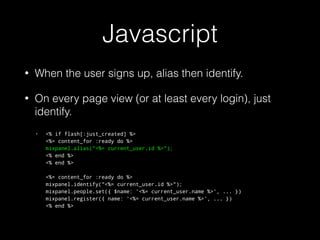 Javascript
• When the user signs up, alias then identify.
• On every page view (or at least every login), just
identify.
• <% if flash[:just_created] %> 
<%= content_for :ready do %> 
mixpanel.alias("<%= current_user.id %>"); 
<% end %> 
<% end %> 
 
<%= content_for :ready do %> 
mixpanel.identify("<%= current_user.id %>"); 
mixpanel.people.set({ $name: '<%= current_user.name %>', ... }) 
mixpanel.register({ name: '<%= current_user.name %>', ... }) 
<% end %> 
 