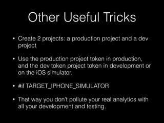 Other Useful Tricks
• Create 2 projects: a production project and a dev
project
• Use the production project token in production,
and the dev token project token in development or
on the iOS simulator.
• #if TARGET_IPHONE_SIMULATOR
• That way you don’t pollute your real analytics with
all your development and testing.
 