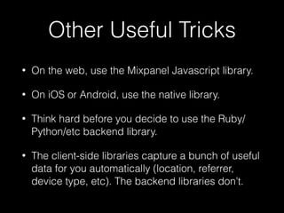 Other Useful Tricks
• On the web, use the Mixpanel Javascript library.
• On iOS or Android, use the native library.
• Think hard before you decide to use the Ruby/
Python/etc backend library.
• The client-side libraries capture a bunch of useful
data for you automatically (location, referrer,
device type, etc). The backend libraries don’t.
 