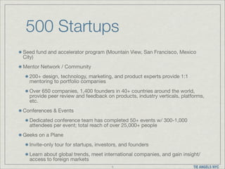 500 Startups
Seed fund and accelerator program (Mountain View, San Francisco, Mexico
City)

Mentor Network / Community

200+ design, technology, marketing, and product experts provide 1:1
mentoring to portfolio companies

Over 650 companies, 1,400 founders in 40+ countries around the world,
provide peer review and feedback on products, industry verticals, platforms,
etc.

Conferences & Events

Dedicated conference team has completed 50+ events w/ 300-1,000
attendees per event; total reach of over 25,000+ people 

Geeks on a Plane

Invite-only tour for startups, investors, and founders

Learn about global trends, meet international companies, and gain insight/
access to foreign markets
3

TIE ANGELS NYC

 