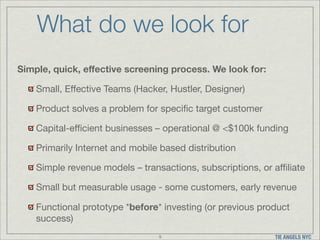 What do we look for
Simple, quick, eﬀective screening process. We look for:
Small, Eﬀective Teams (Hacker, Hustler, Designer)

Product solves a problem for speciﬁc target customer

Capital-eﬃcient businesses – operational @ <$100k funding

Primarily Internet and mobile based distribution

Simple revenue models – transactions, subscriptions, or aﬃliate

Small but measurable usage - some customers, early revenue

Functional prototype *before* investing (or previous product
success)
9

TIE ANGELS NYC

 