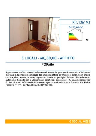 FORMIA
3 LOCALI - MQ 80,00 - AFFITTO
Appartamento affacciato sul belvedere di Maranola, panoramico esposto a Sud e con
ingresso indipendente composto da: ampio salottino all' ingresso, salone con angolo
cottura, due camere da letto, bagno con doccia e ripostiglio. Balconi. Riscaldamento
autonomo. Comodo per la vicinanza ai parcheggi. Contratto 4+4. Classe eneregetica
G. Per ulteriori informazioni contatta: Agenzia Affitto Protetto Formia - Via Rialto
Ferrovia n° 49 - 077126053 cell 3389907186.
€ 500 AL MESE
Rif.1361M1
Epi 175 kWh/m²
 