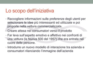 Lo scopo dell’iniziativa
• Raccogliere informazioni sulle preferenze degli utenti per
  selezionare le idee più interessanti ed utilizzate e poi
  proporle nella vettura commercializzata.
• Creare attesa nei consumatori verso il prodotto
• Far leva sull’aspetto emotivo e affettivo nei confronti di
  una vettura (la Nuova 500 del 1957) che era entrata nel
  cuore delle persone.
• Introdurre un nuovo modello di interazione tra azienda e
  consumatori rilanciando l’immagine dell’azienda
 