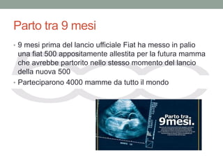 Parto tra 9 mesi
• 9 mesi prima del lancio ufficiale Fiat ha messo in palio
  una fiat 500 appositamente allestita per la futura mamma
  che avrebbe partorito nello stesso momento del lancio
  della nuova 500
• Parteciparono 4000 mamme da tutto il mondo
 