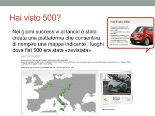 Hai visto 500?
• Nei giorni successivi al lancio è stata
 creata una piattaforma che consentiva
 di riempire una mappa indicante i luoghi
 dove fiat 500 era stata «avvistata»
 