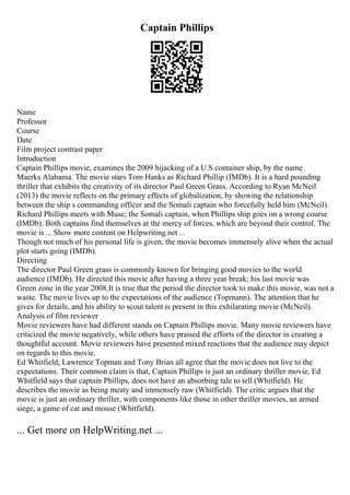 Captain Phillips
Name
Professor
Course
Date
Film project contrast paper
Introduction
Captain Phillips movie, examines the 2009 hijacking of a U.S container ship, by the name
Maerks Alabama. The movie stars Tom Hanks as Richard Phillip (IMDb). It is a hard pounding
thriller that exhibits the creativity of its director Paul Green Grass. According to Ryan McNeil
(2013) the movie reflects on the primary effects of globalization, by showing the relationship
between the ship s commanding officer and the Somali captain who forcefully held him (McNeil).
Richard Phillips meets with Muse; the Somali captain, when Phillips ship goes on a wrong course
(IMDb). Both captains find themselves at the mercy of forces, which are beyond their control. The
movie is ... Show more content on Helpwriting.net ...
Though not much of his personal life is given, the movie becomes immensely alive when the actual
plot starts going (IMDb).
Directing
The director Paul Green grass is commonly known for bringing good movies to the world
audience (IMDb). He directed this movie after having a three year break; his last movie was
Green zone in the year 2008.It is true that the period the director took to make this movie, was not a
waste. The movie lives up to the expectations of the audience (Topmann). The attention that he
gives for details, and his ability to scout talent is present in this exhilarating movie (McNeil).
Analysis of film reviewer
Movie reviewers have had different stands on Captain Phillips movie. Many movie reviewers have
criticized the movie negatively, while others have praised the efforts of the director in creating a
thoughtful account. Movie reviewers have presented mixed reactions that the audience may depict
on regards to this movie.
Ed Whitfield, Lawrence Topman and Tony Brian all agree that the movie does not live to the
expectations. Their common claim is that, Captain Phillips is just an ordinary thriller movie, Ed
Whitfield says that captain Phillips, does not have an absorbing tale to tell (Whitfield). He
describes the movie as being meaty and immensely raw (Whitfield). The critic argues that the
movie is just an ordinary thriller, with components like those in other thriller movies, an armed
siege, a game of cat and mouse (Whitfield).
... Get more on HelpWriting.net ...
 