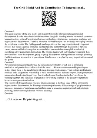 The Grid Model And Its Contribution To International...
Question 1
This case is review of the grid model and its contributions to international organizational
development. It talks about how Grid International design its learning process such that it combines
leadership styles with self convincing learning methodology that creates motivation to change and
organizational development. The Grid has seven leadership styles that are based on varying concern
for people and results. The Grid approach to change takes a four step organization development
process that builds a culture of mutual trust respect and candor through discussion of personal
values, norms and behaviors against soundest behaviors needed to accomplish standard of
excellence set by participants themselves. The process begins with individual development, then
move to intact team development, group to group development and organization strategic planning.
Grid international approach to organizational development is applied by many organizations around
the globe.
Question 2
Performance management performed by human resource leaders which aim at enhancing
motivation and production exhibits trait of the sound ... Show more content on Helpwriting.net ...
In this phase, there is the development of group to group relationships. Team to team conflicts are
resolved and a cooperative relationship is build based on mutual trust and respect. Management and
unions shared understanding of cross functional roles and develop standard of excellence for
working together. The standards of excellence for working together is the collective agreement
between management and unions.
The concept of strategic human resource planning is seen in the final stage of Grid approach to
organizational development. In this stage where companies take full advantage of people common
language, standards of excellence, and skills in place to undertake organizational wide strategic
planning, it shows strategic human resource planning.
Question
... Get more on HelpWriting.net ...
 