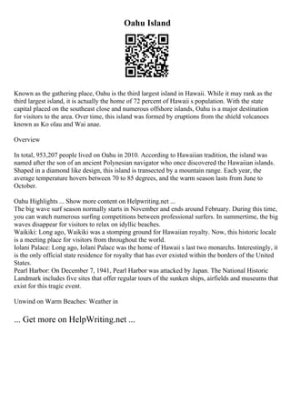 Oahu Island
Known as the gathering place, Oahu is the third largest island in Hawaii. While it may rank as the
third largest island, it is actually the home of 72 percent of Hawaii s population. With the state
capital placed on the southeast close and numerous offshore islands, Oahu is a major destination
for visitors to the area. Over time, this island was formed by eruptions from the shield volcanoes
known as Ko olau and Wai anae.
Overview
In total, 953,207 people lived on Oahu in 2010. According to Hawaiian tradition, the island was
named after the son of an ancient Polynesian navigator who once discovered the Hawaiian islands.
Shaped in a diamond like design, this island is transected by a mountain range. Each year, the
average temperature hovers between 70 to 85 degrees, and the warm season lasts from June to
October.
Oahu Highlights ... Show more content on Helpwriting.net ...
The big wave surf season normally starts in November and ends around February. During this time,
you can watch numerous surfing competitions between professional surfers. In summertime, the big
waves disappear for visitors to relax on idyllic beaches.
Waikiki: Long ago, Waikiki was a stomping ground for Hawaiian royalty. Now, this historic locale
is a meeting place for visitors from throughout the world.
Iolani Palace: Long ago, Iolani Palace was the home of Hawaii s last two monarchs. Interestingly, it
is the only official state residence for royalty that has ever existed within the borders of the United
States.
Pearl Harbor: On December 7, 1941, Pearl Harbor was attacked by Japan. The National Historic
Landmark includes five sites that offer regular tours of the sunken ships, airfields and museums that
exist for this tragic event.
Unwind on Warm Beaches: Weather in
... Get more on HelpWriting.net ...
 