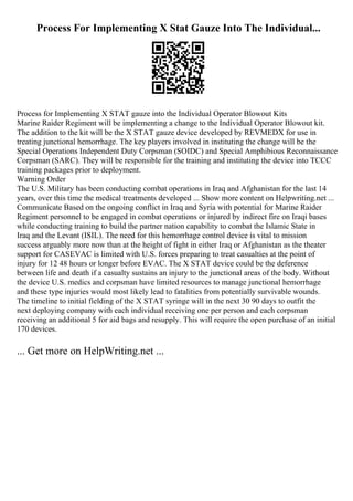 Process For Implementing X Stat Gauze Into The Individual...
Process for Implementing X STAT gauze into the Individual Operator Blowout Kits
Marine Raider Regiment will be implementing a change to the Individual Operator Blowout kit.
The addition to the kit will be the X STAT gauze device developed by REVMEDX for use in
treating junctional hemorrhage. The key players involved in instituting the change will be the
Special Operations Independent Duty Corpsman (SOIDC) and Special Amphibious Reconnaissance
Corpsman (SARC). They will be responsible for the training and instituting the device into TCCC
training packages prior to deployment.
Warning Order
The U.S. Military has been conducting combat operations in Iraq and Afghanistan for the last 14
years, over this time the medical treatments developed ... Show more content on Helpwriting.net ...
Communicate Based on the ongoing conflict in Iraq and Syria with potential for Marine Raider
Regiment personnel to be engaged in combat operations or injured by indirect fire on Iraqi bases
while conducting training to build the partner nation capability to combat the Islamic State in
Iraq and the Levant (ISIL). The need for this hemorrhage control device is vital to mission
success arguably more now than at the height of fight in either Iraq or Afghanistan as the theater
support for CASEVAC is limited with U.S. forces preparing to treat casualties at the point of
injury for 12 48 hours or longer before EVAC. The X STAT device could be the deference
between life and death if a casualty sustains an injury to the junctional areas of the body. Without
the device U.S. medics and corpsman have limited resources to manage junctional hemorrhage
and these type injuries would most likely lead to fatalities from potentially survivable wounds.
The timeline to initial fielding of the X STAT syringe will in the next 30 90 days to outfit the
next deploying company with each individual receiving one per person and each corpsman
receiving an additional 5 for aid bags and resupply. This will require the open purchase of an initial
170 devices.
... Get more on HelpWriting.net ...
 