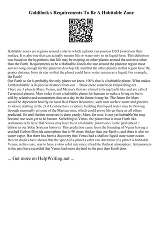 Goldilock s Requirements To Be A Habitable Zone
Habitable zones are regions around a star in which a planet can possess H2O (water) on their
surface. It is also one that can actually sustain life or water only in its liquid form. This definition
was based on the hypothesis that life may be existing on other planets around the universe other
than the Earth. Requirements to be a Habitable Zoneis the star around the planetor region must
survive long enough for the planet to develop life and that the other planets in that region have the
proper distance from its star so that the planet could have water remain as a liquid. For example,
the Earth!
Our Earth so far is probably the only planet we know 100% that is a habitable planet. What makes
Earth habitable is its precise distance from out ... Show more content on Helpwriting.net ...
There are 3 planets Mars, Venus, and Mercury that are closest to being Earth like and are called
Terrestrial planets. Mars today is not a habitable planet for humans to make a living on but is
told by scientist and astronomers that on a day in the future it may be. The future for Mars
would be dependent heavily on local Red Planet Resources, such near surface water and glaciers.
Evidence starting in the 21st Century have evidence building that liquid water may be flowing
through seasonally at some of the Martian sites, which could prove life up there as all others
predicted. So until further more test is done yearly; Mars, for now, is not yet habitable but may
become one soon yet to be known. Switching to Venus, the planet that is most Earth like.
Astronomers believe that Venus may have been a habitable planet once is the past (about 2
billion in our Solar Systems history). This prediction came from the founding of Venus having a
crushed Carbon Dioxide atmosphere that is 90 times thicker than our Earth s, and there is also no
water vapor. But there has been a discovery that Venus had a shallow liquid state water ocean.
Recent studies have shown that the speed of a planet s orbit can determine if a planet is habitable.
Venus, in this case, was to have a slow orbit rate since it had the thickest atmosphere. Astronomers
in the past have recorded that Venus had more dryland in the past than Earth does
... Get more on HelpWriting.net ...
 