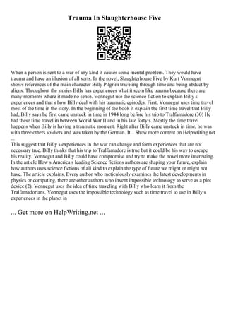 Trauma In Slaughterhouse Five
When a person is sent to a war of any kind it causes some mental problem. They would have
trauma and have an illusion of all sorts. In the novel, Slaughterhouse Five by Kurt Vonnegut
shows references of the main character Billy Pilgrim traveling through time and being abduct by
aliens. Throughout the stories Billy has experiences what it seem like trauma because there are
many moments where it made no sense. Vonnegut use the science fiction to explain Billy s
experiences and that s how Billy deal with his traumatic episodes. First, Vonnegut uses time travel
most of the time in the story. In the beginning of the book it explain the first time travel that Billy
had, Billy says he first came unstuck in time in 1944 long before his trip to Tralfamadore (30) He
had these time travel in between World War II and in his late forty s. Mostly the time travel
happens when Billy is having a traumatic moment. Right after Billy came unstuck in time, he was
with three others soldiers and was taken by the German. It... Show more content on Helpwriting.net
...
This suggest that Billy s experiences in the war can change and form experiences that are not
necessary true. Billy thinks that his trip to Tralfamadore is true but it could be his way to escape
his reality. Vonnegut and Billy could have compromise and try to make the novel more interesting.
In the article How s America s leading Science fictions authors are shaping your future, explain
how authors uses science fictions of all kind to explain the type of future we might or might not
have. The article explains, Every author who meticulously examines the latest developments in
physics or computing, there are other authors who invent impossible technology to serve as a plot
device (2). Vonnegut uses the idea of time traveling with Billy who learn it from the
Tralfamadorians. Vonnegut uses the impossible technology such as time travel to use in Billy s
experiences in the planet in
... Get more on HelpWriting.net ...
 