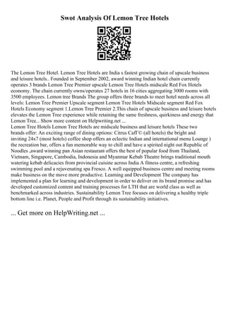 Swot Analysis Of Lemon Tree Hotels
The Lemon Tree Hotel. Lemon Tree Hotels are India s fastest growing chain of upscale business
and leisure hotels.. Founded in September 2002, award winning Indian hotel chain currently
operates 3 brands Lemon Tree Premier upscale Lemon Tree Hotels midscale Red Fox Hotels
economy. The chain currently owns/operates 27 hotels in 16 cities aggregating 3000 rooms with
3500 employees. Lemon tree Brands The group offers three brands to meet hotel needs across all
levels: Lemon Tree Premier Upscale segment Lemon Tree Hotels Midscale segment Red Fox
Hotels Economy segment 1.Lemon Tree Premier 2.This chain of upscale business and leisure hotels
elevates the Lemon Tree experience while retaining the same freshness, quirkiness and energy that
Lemon Tree... Show more content on Helpwriting.net ...
Lemon Tree Hotels Lemon Tree Hotels are midscale business and leisure hotels These two
brands offer: An exciting range of dining options: Citrus CafГ© (all hotels) the bright and
inviting 24x7 (most hotels) coffee shop offers an eclectic Indian and international menu Lounge )
the recreation bar, offers a fun memorable way to chill and have a spirited night out Republic of
Noodles ,award winning pan Asian restaurant offers the best of popular food from Thailand,
Vietnam, Singapore, Cambodia, Indonesia and Myanmar Kebab Theatre brings traditional mouth
watering kebab delicacies from provincial cuisine across India A fitness centre, a refreshing
swimming pool and a rejuvenating spa Fresco. A well equipped business centre and meeting rooms
make business on the move more productive. Learning and Development The company has
implemented a plan for learning and development in order to deliver on its brand promise and has
developed customized content and training processes for LTH that are world class as well as
benchmarked across industries. Sustainability Lemon Tree focuses on delivering a healthy triple
bottom line i.e. Planet, People and Profit through its sustainability initiatives.
... Get more on HelpWriting.net ...
 