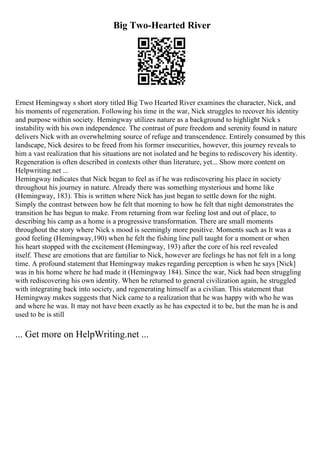 Big Two-Hearted River
Ernest Hemingway s short story titled Big Two Hearted River examines the character, Nick, and
his moments of regeneration. Following his time in the war, Nick struggles to recover his identity
and purpose within society. Hemingway utilizes nature as a background to highlight Nick s
instability with his own independence. The contrast of pure freedom and serenity found in nature
delivers Nick with an overwhelming source of refuge and transcendence. Entirely consumed by this
landscape, Nick desires to be freed from his former insecurities, however, this journey reveals to
him a vast realization that his situations are not isolated and he begins to rediscovery his identity.
Regeneration is often described in contexts other than literature, yet... Show more content on
Helpwriting.net ...
Hemingway indicates that Nick began to feel as if he was rediscovering his place in society
throughout his journey in nature. Already there was something mysterious and home like
(Hemingway, 183). This is written where Nick has just began to settle down for the night.
Simply the contrast between how he felt that morning to how he felt that night demonstrates the
transition he has begun to make. From returning from war feeling lost and out of place, to
describing his camp as a home is a progressive transformation. There are small moments
throughout the story where Nick s mood is seemingly more positive. Moments such as It was a
good feeling (Hemingway,190) when he felt the fishing line pull taught for a moment or when
his heart stopped with the excitement (Hemingway, 193) after the core of his reel revealed
itself. These are emotions that are familiar to Nick, however are feelings he has not felt in a long
time. A profound statement that Hemingway makes regarding perception is when he says [Nick]
was in his home where he had made it (Hemingway 184). Since the war, Nick had been struggling
with rediscovering his own identity. When he returned to general civilization again, he struggled
with integrating back into society, and regenerating himself as a civilian. This statement that
Hemingway makes suggests that Nick came to a realization that he was happy with who he was
and where he was. It may not have been exactly as he has expected it to be, but the man he is and
used to be is still
... Get more on HelpWriting.net ...
 