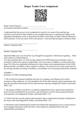 Rogue Trader Coco Assignment
Rogue Trader Name(s) ___________________________
Accounting information systems ____________________________
I understand that this exam is to be completed by myself or in a team of two and that any
assistance received from other students or any unauthorized source is cheating and subject to the
appropriate disciplinary action as deemed by the Office of the Dean of Albers School of Business
and Economics. I (we) am aware of the exam policies / rules provided and agree to abide by them.
_____________________________________
Student s Signature Date
_____________________________________
Student s Signature Date
Important:Make sure you read all the way through this assignment. Information regarding ... Show
more content on Helpwriting.net ...
You also remember there is a web site that explains the COSO framework and make a note to
yourself to explore this resource tonight (http://www.coso.org/). In addition, you know that most
large CPA firms have published information for their clients on the implementation of the COSO
framework that is available on their respective websites. You only have one week to get ready for
the meeting. Besides not eating at lunchtime, you probably won t be going anywhere this weekend.
EXHIBIT 1
Summary of COSO and Barings Bank
1. The Control Environment establishes the tone of a company and influences the control
awareness of the employees. It is the foundation for all the other internal control components and
provides discipline and structure for the entire business operation (Bagranoff, Simkin, and Strand
2005, 110).
2. The purpose of Risk Assessment is to identify organizational risks, analyze their potential in
terms of costs and likelihood of occurrence, and install those controls whose projected benefits
outweigh their costs (Bagranoff, Simkin, and Strand 2005, 111).
3. Control Activities are the policies and procedures that an organization develops to help protect
the assets of the firm (Bagranoff, Simkin, and Strand 2005, 111).
4. Information and Communication include the methods that management uses to record, process,
and exchange information within the firm so that employees understand their roles and
responsibilities pertaining to
 