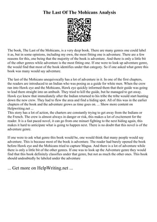The Last Of The Mohicans Analysis
The book, The Last of the Mohicans, is a very deep book. There are many genres one could label
it as, but in some opinions, including my own, the most fitting one is adventure. There are a few
reasons for this, one being that the majority of the book is adventure. And there is only a little bit
of the other genres while adventure is the most fitting one. If one were to look up adventure genre,
the would find that most of the book identifies under that category. So if one asked what genre this
book was many would say adventure.
The last of the Mohicans unequivocally has a lot of adventure in it. In one of the first chapters,
the readers are introduced to an Indian who was posing as a guide for white men. When the crew
ran into Hawk eye and the Mohicans, Hawk eye quickly informed them that their guide was going
to lead them straight into an ambush. They tried to kill the guide, but he managed to get away.
Hawk eye knew that immediately after the Indian returned to his tribe the tribe would start hunting
down the new crew. They had to flew the area and find a hiding spot. All of this was in the earlier
chapters of the book and the adventure grows as time goes on. ... Show more content on
Helpwriting.net ...
This story has a lot of action, the charters are constantly trying to get away from the Indians or
the French. The crew is almost always in danger or risk, this makes a lot of excitement for the
reader. It is a fast paced novel, it can go from one minuet fighting to the next hiding again, this
makes it hard to anticipate what is going to happen next. There is no doubt that this novel is of the
adventure genre.
If one were to ask what genre this book would be, one would think that many people would say
adventure. This is because most of the book is adventure. The reader had barely opened the book
before Hawk eye and the Mohicans tried to capture Magua. And there is a lot of adventure while
there is only a little bit of the other genres. If one was to look up the Adventure genre they would
find that this book definitely classifies under that genre, but not as much the other ones. This book
should undoubtedly be labeled under the adventure
... Get more on HelpWriting.net ...
 