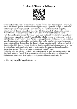 Symbols Of Death In Halloween
Symbols of death have been commonplace in western cultures since their inception. However, the
way in which these symbols are interpreted have gone through significant changes as the human
relationship to death has progressed. This relationship has been fundamentally shaped by
interactions with disease, war, and varying levels of technology, which influences the amount of
deathindividuals encounter throughout their lives. This intersectionality of causal factors,
symbolism, and interpretation of the human condition, is continually illustrated through different
cultural means, especially art and dГ©cor and holidays. In the post war to contemporary period,
Death has been largely removed from Western cultures, particularly North America and Europe, as
technological advancements, and the sanitization of the public gaze have occurred. However, an
indirect relationship to death still persists through cultural interactions with Halloween. Analysis of
the spaces in which death is opening described, visualized, and indirectly interacted, need to occur
to create a larger understanding the roots of western cultural practices, and to understand the
problematic aspects of the spectacle of death through commodification.
Within the historical trajectory of Halloween the connections to death and human mortality are
abundantly apparent. Though there are many examples of cultural practices or holidays that
celebrate or commemorate death globally, the origins of Halloween can be directly
... Get more on HelpWriting.net ...
 