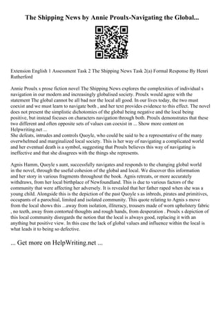 The Shipping News by Annie Proulx-Navigating the Global...
Extension English 1 Assessment Task 2 The Shipping News Task 2(a) Formal Response By Henri
Rutherford
Annie Proulx s prose fiction novel The Shipping News explores the complexities of individual s
navigation in our modern and increasingly globalised society. Proulx would agree with the
statement The global cannot be all bad nor the local all good. In our lives today, the two must
coexist and we must learn to navigate both , and her text provides evidence to this effect. The novel
does not present the simplistic dichotomies of the global being negative and the local being
positive, but instead focuses on characters navigation through both. Proulx demonstrates that these
two different and often opposite sets of values can coexist in ... Show more content on
Helpwriting.net ...
She defeats, intrudes and controls Quoyle, who could be said to be a representative of the many
overwhelmed and marginalized local society. This is her way of navigating a complicated world
and her eventual death is a symbol, suggesting that Proulx believes this way of navigating is
ineffective and that she disagrees with the things she represents.
Agnis Hamm, Quoyle s aunt, successfully navigates and responds to the changing global world
in the novel, through the useful cohesion of the global and local. We discover this information
and her story in various fragments throughout the book. Agnis retreats, or more accurately
withdraws, from her local birthplace of Newfoundland. This is due to various factors of the
community that were affecting her adversely. It is revealed that her father raped when she was a
young child. Alongside this is the depiction of the past Quoyle s as inbreds, pirates and primitives,
occupants of a parochial, limited and isolated community. This quote relating to Agnis s move
from the local shows this ...away from isolation, illiteracy, trousers made of worn upholstery fabric
, no teeth, away from contorted thoughts and rough hands, from desperation . Proulx s depiction of
this local community disregards the notion that the local is always good, replacing it with an
anything but positive view. In this case the lack of global values and influence within the local is
what leads it to being so defective.
... Get more on HelpWriting.net ...
 