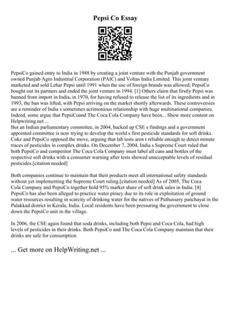 Pepsi Co Essay
PepsiCo gained entry to India in 1988 by creating a joint venture with the Punjab government
owned Punjab Agro Industrial Corporation (PAIC) and Voltas India Limited. This joint venture
marketed and sold Lehar Pepsi until 1991 when the use of foreign brands was allowed; PepsiCo
bought out its partners and ended the joint venture in 1994. [1] Others claim that firstly Pepsi was
banned from import in India, in 1970, for having refused to release the list of its ingredients and in
1993, the ban was lifted, with Pepsi arriving on the market shortly afterwards. These controversies
are a reminder of India s sometimes acrimonious relationship with huge multinational companies.
Indeed, some argue that PepsiCoand The Coca Cola Company have been... Show more content on
Helpwriting.net ...
But an Indian parliamentary committee, in 2004, backed up CSE s findings and a government
appointed committee is now trying to develop the world s first pesticide standards for soft drinks.
Coke and PepsiCo opposed the move, arguing that lab tests aren t reliable enough to detect minute
traces of pesticides in complex drinks. On December 7, 2004, India s Supreme Court ruled that
both PepsiCo and competitor The Coca Cola Company must label all cans and bottles of the
respective soft drinks with a consumer warning after tests showed unacceptable levels of residual
pesticides.[citation needed]
Both companies continue to maintain that their products meet all international safety standards
without yet implementing the Supreme Court ruling.[citation needed] As of 2005, The Coca
Cola Company and PepsiCo together hold 95% market share of soft drink sales in India. [4]
PepsiCo has also been alleged to practice water piracy due to its role in exploitation of ground
water resources resulting in scarcity of drinking water for the natives of Puthussery panchayat in the
Palakkad district in Kerala, India. Local residents have been pressuring the government to close
down the PepsiCo unit in the village.
In 2006, the CSE again found that soda drinks, including both Pepsi and Coca Cola, had high
levels of pesticides in their drinks. Both PepsiCo and The Coca Cola Company maintain that their
drinks are safe for consumption
... Get more on HelpWriting.net ...
 