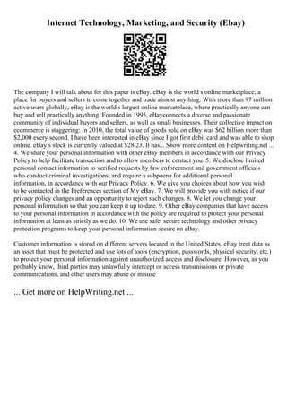 Internet Technology, Marketing, and Security (Ebay)
The company I will talk about for this paper is eBay. eBay is the world s online marketplace; a
place for buyers and sellers to come together and trade almost anything. With more than 97 million
active users globally, eBay is the world s largest online marketplace, where practically anyone can
buy and sell practically anything. Founded in 1995, eBayconnects a diverse and passionate
community of individual buyers and sellers, as well as small businesses. Their collective impact on
ecommerce is staggering: In 2010, the total value of goods sold on eBay was $62 billion more than
$2,000 every second. I have been interested in eBay since I got first debit card and was able to shop
online. eBay s stock is currently valued at $28.23. It has... Show more content on Helpwriting.net ...
4. We share your personal information with other eBay members in accordance with our Privacy
Policy to help facilitate transaction and to allow members to contact you. 5. We disclose limited
personal contact information to verified requests by law enforcement and government officials
who conduct criminal investigations, and require a subpoena for additional personal
information, in accordance with our Privacy Policy. 6. We give you choices about how you wish
to be contacted in the Preferences section of My eBay. 7. We will provide you with notice if our
privacy policy changes and an opportunity to reject such changes. 8. We let you change your
personal information so that you can keep it up to date. 9. Other eBay companies that have access
to your personal information in accordance with the policy are required to protect your personal
information at least as strictly as we do. 10. We use safe, secure technology and other privacy
protection programs to keep your personal information secure on eBay.
Customer information is stored on different servers located in the United States. eBay treat data as
an asset that must be protected and use lots of tools (encryption, passwords, physical security, etc.)
to protect your personal information against unauthorized access and disclosure. However, as you
probably know, third parties may unlawfully intercept or access transmissions or private
communications, and other users may abuse or misuse
... Get more on HelpWriting.net ...
 