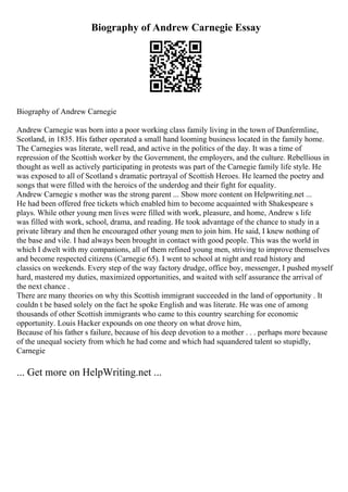 Biography of Andrew Carnegie Essay
Biography of Andrew Carnegie
Andrew Carnegie was born into a poor working class family living in the town of Dunfermline,
Scotland, in 1835. His father operated a small hand looming business located in the family home.
The Carnegies was literate, well read, and active in the politics of the day. It was a time of
repression of the Scottish worker by the Government, the employers, and the culture. Rebellious in
thought as well as actively participating in protests was part of the Carnegie family life style. He
was exposed to all of Scotland s dramatic portrayal of Scottish Heroes. He learned the poetry and
songs that were filled with the heroics of the underdog and their fight for equality.
Andrew Carnegie s mother was the strong parent ... Show more content on Helpwriting.net ...
He had been offered free tickets which enabled him to become acquainted with Shakespeare s
plays. While other young men lives were filled with work, pleasure, and home, Andrew s life
was filled with work, school, drama, and reading. He took advantage of the chance to study in a
private library and then he encouraged other young men to join him. He said, I knew nothing of
the base and vile. I had always been brought in contact with good people. This was the world in
which I dwelt with my companions, all of them refined young men, striving to improve themselves
and become respected citizens (Carnegie 65). I went to school at night and read history and
classics on weekends. Every step of the way factory drudge, office boy, messenger, I pushed myself
hard, mastered my duties, maximized opportunities, and waited with self assurance the arrival of
the next chance .
There are many theories on why this Scottish immigrant succeeded in the land of opportunity . It
couldn t be based solely on the fact he spoke English and was literate. He was one of among
thousands of other Scottish immigrants who came to this country searching for economic
opportunity. Louis Hacker expounds on one theory on what drove him,
Because of his father s failure, because of his deep devotion to a mother . . . perhaps more because
of the unequal society from which he had come and which had squandered talent so stupidly,
Carnegie
... Get more on HelpWriting.net ...
 