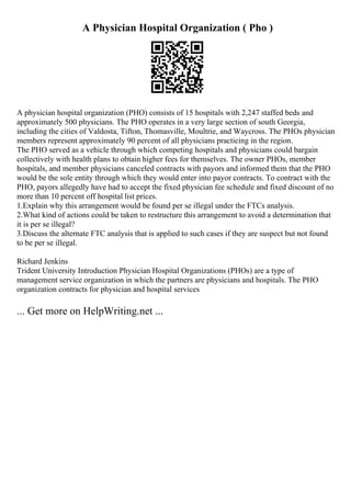 A Physician Hospital Organization ( Pho )
A physician hospital organization (PHO) consists of 15 hospitals with 2,247 staffed beds and
approximately 500 physicians. The PHO operates in a very large section of south Georgia,
including the cities of Valdosta, Tifton, Thomasville, Moultrie, and Waycross. The PHOs physician
members represent approximately 90 percent of all physicians practicing in the region.
The PHO served as a vehicle through which competing hospitals and physicians could bargain
collectively with health plans to obtain higher fees for themselves. The owner PHOs, member
hospitals, and member physicians canceled contracts with payors and informed them that the PHO
would be the sole entity through which they would enter into payor contracts. To contract with the
PHO, payors allegedly have had to accept the fixed physician fee schedule and fixed discount of no
more than 10 percent off hospital list prices.
1.Explain why this arrangement would be found per se illegal under the FTCs analysis.
2.What kind of actions could be taken to restructure this arrangement to avoid a determination that
it is per se illegal?
3.Discuss the alternate FTC analysis that is applied to such cases if they are suspect but not found
to be per se illegal.
Richard Jenkins
Trident University Introduction Physician Hospital Organizations (PHOs) are a type of
management service organization in which the partners are physicians and hospitals. The PHO
organization contracts for physician and hospital services
... Get more on HelpWriting.net ...
 
