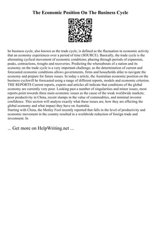 The Economic Position On The Business Cycle
he business cycle, also known as the trade cycle, is defined as the fluctuation in economic activity
that an economy experiences over a period of time (SOURCE). Basically, the trade cycle is the
alternating cyclical movement of economic conditions; phasing through periods of expansion,
peaks, contractions, troughs and recoveries. Predicting the whereabouts of a nation and its
economy on the trade cycle is a very important challenge; as the determination of current and
forecasted economic conditions allows governments, firms and households alike to navigate the
economy and prepare for future issues. In today s article, the Australian economic position on the
business cyclewill be forecasted using a range of different reports, models and economic criterion.
THE REPORTS Current reports, experts and articles all indicate that conditions of the global
economy are currently very poor. Looking past a number of singularities and minor issues, most
reports point towards three main economic issues as the cause of the weak worldwide markets;
poor productivity in China, recent slumps in the value of commodities, and minimal investor
confidence. This section will analyse exactly what these issues are, how they are effecting the
global economy and what impact they have on Australia.
Starting with China, the Motley Fool recently reported that falls in the level of productivity and
economic movement in the country resulted in a worldwide reduction of foreign trade and
investment. In
... Get more on HelpWriting.net ...
 