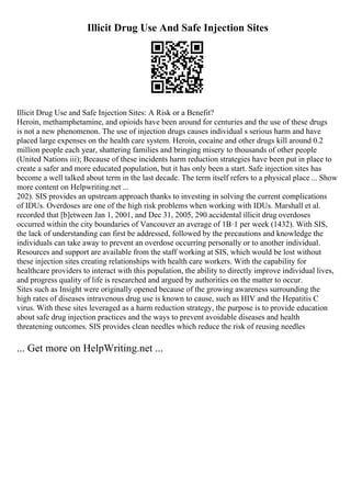 Illicit Drug Use And Safe Injection Sites
Illicit Drug Use and Safe Injection Sites: A Risk or a Benefit?
Heroin, methamphetamine, and opioids have been around for centuries and the use of these drugs
is not a new phenomenon. The use of injection drugs causes individual s serious harm and have
placed large expenses on the health care system. Heroin, cocaine and other drugs kill around 0.2
million people each year, shattering families and bringing misery to thousands of other people
(United Nations iii); Because of these incidents harm reduction strategies have been put in place to
create a safer and more educated population, but it has only been a start. Safe injection sites has
become a well talked about term in the last decade. The term itself refers to a physical place ... Show
more content on Helpwriting.net ...
202). SIS provides an upstream approach thanks to investing in solving the current complications
of IDUs. Overdoses are one of the high risk problems when working with IDUs. Marshall et al.
recorded that [b]etween Jan 1, 2001, and Dec 31, 2005, 290 accidental illicit drug overdoses
occurred within the city boundaries of Vancouver an average of 1В·1 per week (1432). With SIS,
the lack of understanding can first be addressed, followed by the precautions and knowledge the
individuals can take away to prevent an overdose occurring personally or to another individual.
Resources and support are available from the staff working at SIS, which would be lost without
these injection sites creating relationships with health care workers. With the capability for
healthcare providers to interact with this population, the ability to directly improve individual lives,
and progress quality of life is researched and argued by authorities on the matter to occur.
Sites such as Insight were originally opened because of the growing awareness surrounding the
high rates of diseases intravenous drug use is known to cause, such as HIV and the Hepatitis C
virus. With these sites leveraged as a harm reduction strategy, the purpose is to provide education
about safe drug injection practices and the ways to prevent avoidable diseases and health
threatening outcomes. SIS provides clean needles which reduce the risk of reusing needles
... Get more on HelpWriting.net ...
 