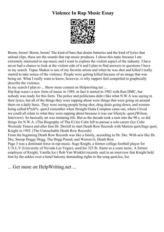 Violence In Rap Music Essay
Boom, boom! Boom, boom! The kind of bass that drains batteries and the kind of lyrics that
unload clips, these are the sounds that rap music produces. I chose this topic because I am
extremely interested in rap music and I want to explore the violent aspect of the industry. I have
never had a chance to look at the violent side of it and I plan to find answers to questions I have
in my search. Tupac Shakur is one of my favorite artists and when he was shot and killed I really
started to take notice of the violence. People were getting killed because of an image that was
being set. What I really want to know, however, is why rappers feel compelled to graphically
describe the violence.
In my search I plan to ... Show more content on Helpwriting.net ...
Hip hop wasn t a new form of music in 1989, in fact it started in 1982 with Run DMC, but
nobody was ready for this form. The police and politicians didn t like what N.W.A was saying in
their lyrics, but all of the things they were rapping about were things that were going on around
them on a daily basis. They were seeing people being shot, drug deals going down, and women
being called b*tch*s. quot;I remember when Straight Outta Compton came out, where I lived
we could all relate to what they were rapping about because it was our lifestyle. quot;(Wilson.
Interview). So basically art was imitating life. But as the decade took a turn into the 90 s, so did
things for N.W.A. (Tha Biography of Tha E) Ice Cube left to pursue a solo career (Ice Cube
Westside Times) and after him Dr. Dreleft to start Death Row Records with Marion quot;Suge quot;
Knight in 1992. (The Untouchable Death Row Records)
From the beginning Death Row Records was like a family, according to Dr. Dre. With acts like Dr.
Dre, Snoop Doggy Dogg, Tha Dogg Pound, and Warren G, Death Row
Page 3 was a dominant force in rap music. Suge Knight, a former college football player for
U.N.L.V (University of Nevada Las Vegas), used his 325 lb. frame as a scare tactic. A former
employee of Knight, Vanilla Ice ( Rob Van Winkle) recently said in an interview that Knight held
him by the ankles over a hotel balcony demanding rights to the song quot;Ice, Ice
... Get more on HelpWriting.net ...
 