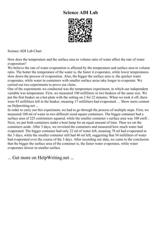 Science ADI Lab
Science ADI Lab Chart
How does the temperature and the surface area to volume ratio of water affect the rate of water
evaporation?
We believe the rate of water evaporation is affected by the temperature and surface area to volume
ratio. The hotter the temperature of the water is, the faster it evaporates, while lower temperatures
slow down the process of evaporation. Also, the bigger the surface area is, the quicker water
evaporates, while water in containers with smaller surface areas take longer to evaporate. We
carried out two experiments to prove our claim.
One of the experiments we conducted was the temperature experiment, in which our independent
variable was temperature. First, we measured 100 milliliters in two beakers of the same size. We
put the first beaker on a hot plate with the setting on 2 for 22 minutes. When we took it off, there
were 83 milliliters left in the beaker, meaning 17 milliliters had evaporated. ... Show more content
on Helpwriting.net ...
In order to carry out this experiment, we had to go through the process of multiple steps. First, we
measured 100 ml of water in two different sized square containers. The bigger container had a
surface area of 225 centimeters squared, while the smaller container s surface area was 100 cmХ·.
Next, we put both containers under a heat lamp for an equal amount of time. Then we set the
containers aside. After 3 days, we revisited the containers and measured how much water had
evaporated. The bigger container had only 22 ml of water left, meaning 78 ml had evaporated in
the 3 days, while the smaller container still had 46 ml left, suggesting that 54 milliliters of water
had evaporated over the course of the 3 days. After recording our data, we came to the conclusion
that the bigger the surface area of the container is, the faster water evaporates, while water
evaporates slower in smaller surface
... Get more on HelpWriting.net ...
 