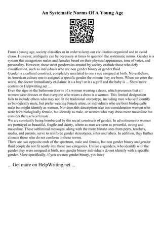 An Systematic Norms Of A Young Age
From a young age, society classifies us in order to keep our civilization organized and to avoid
chaos. However, ambiguity can be necessary at times to question the systematic norms. Gender is a
system that categorizes males and females based on their physical appearance, tone of voice, and
personality. However, these strict genderroles created by society exclude those who defy
classification, such as individuals who are non gender binary or gender fluid.
Gender is a cultural construct, completely unrelated to one s sex assigned at birth. Nevertheless,
in American culture one is assigned a specific gender the minute they are born. When we enter the
world, the doctor immediately exclaims: it s a boy! or it s a girl! and the baby is ... Show more
content on Helpwriting.net ...
Even the sign on the bathroom door is of a woman wearing a dress, which presumes that all
women wear dresses or that everyone who wears a dress is a woman. This limited designation
fails to include others who may not fit the traditional stereotype, including men who self identify
as biologically male, but prefer wearing female attire, or individuals who are born biologically
male but might identify as women. Nor does this description take into consideration women who
were born biologically female, but identify as male, or women who may dress more masculine but
consider themselves female.
We are constantly being bombarded by the social constructs of gender. In advertisements women
are portrayed as beautiful, fragile and dainty, where as men are seen as powerful, strong and
masculine. These subliminal messages, along with the more blatant ones from peers, teachers,
media, and parents, serve to reinforce gender stereotypes, roles and labels. In addition, they further
alienate those who do not conform to these norms.
There are two opposite ends of the spectrum, male and female, but non gender binary and gender
fluid people do not fit neatly into these two categories. Unlike cisgenders, who identify with the
gender they were assigned at birth, non gender binary individuals do not identify with a specific
gender. More specifically, if you are non gender binary, you have
... Get more on HelpWriting.net ...
 