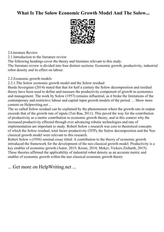 What Is The Solow Economic Growth Model And The Solow...
2.Literature Review
2.1.Introduction to the literature review
The following headings cover the theory and literature relevant to this study.
The literature review is divided into four distinct sections: Economic growth, productivity, industrial
robot density and its effect on labour.
2.2.Economic growth models
2.2.1.The Solow economic growth model and the Solow residual
Burda Severgnini (2014) stated that that for half a century the Solow decomposition and residual
theory have been used to define and measure the productivity component of growth in economics
and management. The work by Solow (1957) remains influential, as it broke the limitations of the
contemporary and restrictive labour and capital input growth models of the period. ... Show more
content on Helpwriting.net ...
The so called Solow residual can be explained by the phenomenon where the growth rate in output
exceeds that of the growth rate of inputs (Ten Raa, 2011). This paved the way for the contribution
of productivity as a metric contribution to economic growth theory, and in this context why the
increased productivity effected through ever advancing robotic technologies and rate of
implementation are important to study. Robert Solow s research was core to theoretical concepts
of which the Solow residual, total factor productivity (TFP), the Solow decomposition and the Neo
classical growth model were relevant to this research.
Robert Solow s (1956) seminal essay titled: A contribution to the theory of economic growth
introduced the framework for the development of the neo classical growth model. Productivity is a
key enabler of economic growth (Autor, 2015; Krone, 2014; Mokyr, Vickers Ziebarth, 2015).
These theories affirmed the applicability of industrial robot density as an accurate metric and
enabler of economic growth within the neo classical economic growth theory
... Get more on HelpWriting.net ...
 