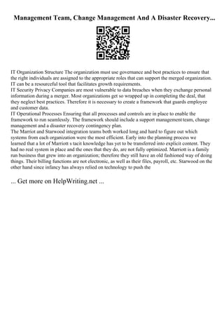 Management Team, Change Management And A Disaster Recovery...
IT Organization Structure The organization must use governance and best practices to ensure that
the right individuals are assigned to the appropriate roles that can support the merged organization.
IT can be a resourceful tool that facilitates growth requirements.
IT Security Privacy Companies are most vulnerable to data breaches when they exchange personal
information during a merger. Most organizations get so wrapped up in completing the deal, that
they neglect best practices. Therefore it is necessary to create a framework that guards employee
and customer data.
IT Operational Processes Ensuring that all processes and controls are in place to enable the
framework to run seamlessly. The framework should include a support management team, change
management and a disaster recovery contingency plan.
The Marriot and Starwood integration teams both worked long and hard to figure out which
systems from each organization were the most efficient. Early into the planning process we
learned that a lot of Marriott s tacit knowledge has yet to be transferred into explicit content. They
had no real system in place and the ones that they do, are not fully optimized. Marriott is a family
run business that grew into an organization; therefore they still have an old fashioned way of doing
things. Their billing functions are not electronic, as well as their files, payroll, etc. Starwood on the
other hand since infancy has always relied on technology to push the
... Get more on HelpWriting.net ...
 