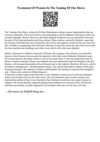 Treatment Of Women In The Taming Of The Shrew
The Taming of the Shrew written by William Shakespeare obtains various interpretations that are
viewed as debatable. The novel involves men attempting to ask for Baptista s blessing to marry his
youngest daughter, Bianca. However, the oldest daughter Katherine was not fancied by most men
because of her blunt personality and feisty attitude. Many readers, especially feminists, argue that
the Taming of the Shrewrevolves around the idea of how men oppress women by the way men find
Kat s attitude as unappealing, how Petruchio attempts to tame Kat, and at the end of the novel when
the three married men challenge each other to see which wife is the most obedient.
Kehler s Statement on What is Expected of Women The youngest sister, Bianca, was adored by
dozens of men because she was quite the opposite of her older sister, Katherine. Katherine came
off as harsh because she spoke whatever was on her mind which is why men preferred to ask for
Bianca s hand in marriage. Bianca was obedient and most importantly kept her thoughts to herself.
Bianca s soft and quiet personality did not threaten men in the slightest; therefore, the line to ask for
her hand in marriage grew. Dorothea Kehler argues, The explicit and implicit subjects of this play
arranged marriages, the authority of fathers and husbands, the obedience expected from daughters
and ... Show more content on Helpwriting.net ...
It had come to their surprise that Petruchio s wife, Katherine, turned out to be the most obedient
and he even had her call over the other wives. The way Hortensio and Lucentio seemed to be
shocked that neither of their wives listened to their husband reveals how men expect women to
respond. The reason that they expected nothing from Katherine was because of her well known
rebellious personality, yet they happened to be mistaken when she was the only wife who
... Get more on HelpWriting.net ...
 