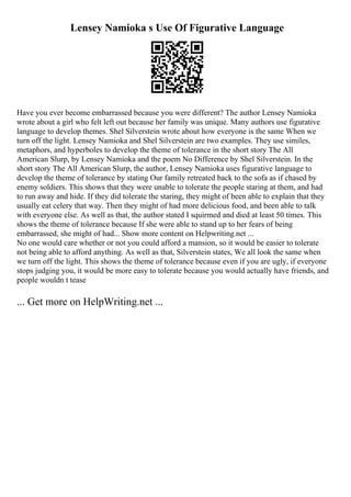 Lensey Namioka s Use Of Figurative Language
Have you ever become embarrassed because you were different? The author Lensey Namioka
wrote about a girl who felt left out because her family was unique. Many authors use figurative
language to develop themes. Shel Silverstein wrote about how everyone is the same When we
turn off the light. Lensey Namioka and Shel Silverstein are two examples. They use similes,
metaphors, and hyperboles to develop the theme of tolerance in the short story The All
American Slurp, by Lensey Namioka and the poem No Difference by Shel Silverstein. In the
short story The All American Slurp, the author, Lensey Namioka uses figurative language to
develop the theme of tolerance by stating Our family retreated back to the sofa as if chased by
enemy soldiers. This shows that they were unable to tolerate the people staring at them, and had
to run away and hide. If they did tolerate the staring, they might of been able to explain that they
usually eat celery that way. Then they might of had more delicious food, and been able to talk
with everyone else. As well as that, the author stated I squirmed and died at least 50 times. This
shows the theme of tolerance because If she were able to stand up to her fears of being
embarrassed, she might of had... Show more content on Helpwriting.net ...
No one would care whether or not you could afford a mansion, so it would be easier to tolerate
not being able to afford anything. As well as that, Silverstein states, We all look the same when
we turn off the light. This shows the theme of tolerance because even if you are ugly, if everyone
stops judging you, it would be more easy to tolerate because you would actually have friends, and
people wouldn t tease
... Get more on HelpWriting.net ...
 