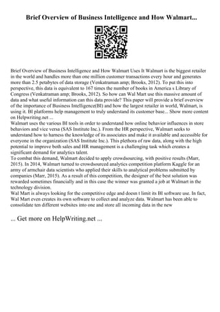 Brief Overview of Business Intelligence and How Walmart...
Brief Overview of Business Intelligence and How Walmart Uses It Walmart is the biggest retailer
in the world and handles more than one million customer transactions every hour and generates
more than 2.5 petabytes of data storage (Venkatraman amp; Brooks, 2012). To put this into
perspective, this data is equivalent to 167 times the number of books in America s Library of
Congress (Venkatraman amp; Brooks, 2012). So how can Wal Mart use this massive amount of
data and what useful information can this data provide? This paper will provide a brief overview
of the importance of Business Intelligence(BI) and how the largest retailer in world, Walmart, is
using it. BI platforms help management to truly understand its customer base... Show more content
on Helpwriting.net ...
Walmart uses the various BI tools in order to understand how online behavior influences in store
behaviors and vice versa (SAS Institute Inc.). From the HR perspective, Walmart seeks to
understand how to harness the knowledge of its associates and make it available and accessible for
everyone in the organization (SAS Institute Inc.). This plethora of raw data, along with the high
potential to improve both sales and HR management is a challenging task which creates a
significant demand for analytics talent.
To combat this demand, Walmart decided to apply crowdsourcing, with positive results (Marr,
2015). In 2014, Walmart turned to crowdsourced analytics competition platform Kaggle for an
army of armchair data scientists who applied their skills to analytical problems submitted by
companies (Marr, 2015). As a result of this competition, the designer of the best solution was
rewarded sometimes financially and in this case the winner was granted a job at Walmart in the
technology division.
Wal Mart is always looking for the competitive edge and doesn t limit its BI software use. In fact,
Wal Mart even creates its own software to collect and analyze data. Walmart has been able to
consolidate ten different websites into one and store all incoming data in the new
... Get more on HelpWriting.net ...
 