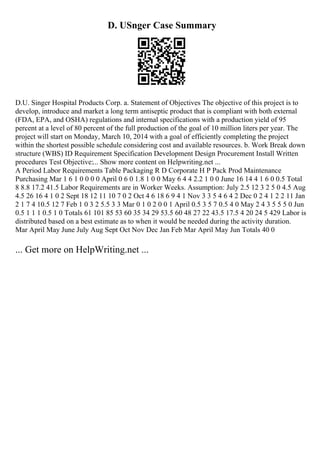 D. USnger Case Summary
D.U. Singer Hospital Products Corp. a. Statement of Objectives The objective of this project is to
develop, introduce and market a long term antiseptic product that is compliant with both external
(FDA, EPA, and OSHA) regulations and internal specifications with a production yield of 95
percent at a level of 80 percent of the full production of the goal of 10 million liters per year. The
project will start on Monday, March 10, 2014 with a goal of efficiently completing the project
within the shortest possible schedule considering cost and available resources. b. Work Break down
structure (WBS) ID Requirement Specification Development Design Procurement Install Written
procedures Test Objective:... Show more content on Helpwriting.net ...
A Period Labor Requirements Table Packaging R D Corporate H P Pack Prod Maintenance
Purchasing Mar 1 6 1 0 0 0 0 April 0 6 0 1.8 1 0 0 May 6 4 4 2.2 1 0 0 June 16 14 4 1 6 0 0.5 Total
8 8.8 17.2 41.5 Labor Requirements are in Worker Weeks. Assumption: July 2.5 12 3 2 5 0 4.5 Aug
4.5 26 16 4 1 0 2 Sept 18 12 11 10 7 0 2 Oct 4 6 18 6 9 4 1 Nov 3 3 5 4 6 4 2 Dec 0 2 4 1 2 2 11 Jan
2 1 7 4 10.5 12 7 Feb 1 0 3 2 5.5 3 3 Mar 0 1 0 2 0 0 1 April 0.5 3 5 7 0.5 4 0 May 2 4 3 5 5 5 0 Jun
0.5 1 1 1 0.5 1 0 Totals 61 101 85 53 60 35 34 29 53.5 60 48 27 22 43.5 17.5 4 20 24 5 429 Labor is
distributed based on a best estimate as to when it would be needed during the activity duration.
Mar April May June July Aug Sept Oct Nov Dec Jan Feb Mar April May Jun Totals 40 0
... Get more on HelpWriting.net ...
 
