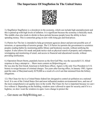 The Importance Of Stagflation In The United States
3.) Stagflation Stagflation is a slowdown in the economy, which can include high unemployment and
this is paired up with high levels of inflation. It is significant because the economy is basically stuck.
The middle class also tends to shrink in these periods because people loose the ability to have
spending money. This is somewhat going on now with rising gas and food prices.
5.) Patriot Act The law is intended to help government agencies detect and prevent possible acts of
terrorism, or sponsorship of terrorist groups. The U.S Pariot Act permits the government to scrutinize
peoples reading habits by monitoring public library and bookstore records, without notifying the
suspect. It also allows for sneak and peak tactics such as physical search of property and computers,
wiretapping and monitoring of email, and access to financial and educational records, without
providing notification.
6.) Operation Desert Storm, popularly known as the first Gulf War, was the successful U.S. Allied
response to Iraq s attempt to ... Show more content on Helpwriting.net ...
He was also the first Greek American to hold these offices. Agnew is the only Vice President in U.S.
history to resign because of criminal charges. Ten years after leaving office, in January 1983, Agnew
paid the state of Maryland nearly $270,000 as a result of a civil suit that stemmed from the bribery
allegations.
12.) The Clean Air Act is a United States federal law designed to control air pollution on a national
level. It is one of the United States first and most influential modern environmental laws, and one of
the most comprehensive air quality laws in the world. The Clean Air Act is important because we can t
live without it. Depending on the building, windows aren t allowed to open for security and if it is a
highrise, we don t want the windows to open. Laws change to protect the
... Get more on HelpWriting.net ...
 