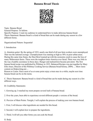 Banana Bread Thesis
Topic: Banana Bread
General Purpose: To Inform
Specific Purpose: I want my audience to understand how to make delicious banana bread.
Thesis Statement: Banana bread is a kind of bread that can be made during any season in a few
different forms.
Organizational Pattern: Sequential
I. Introduction
A. Attention getter: By the spring of 1933, nearly one third of all non farm workers were unemployed.
That was the national average. Unemployment was running as high as 50% in poor urban areas.
During this same time frame, the Dust Bowl teamed up with the economic crash to cause the loss of
many Midwestern farms. These were the toughest times America ever faced. There was very little in
the way of public assistance in those days. Hunger and malnutrition became prevalent. The first
banana bread recipe was published by Pillsbury in 1933. Balanced Recipes was put together by Mary
Ellis Ames, Director of the Pillsbury Cooking Service (Banana bread history, 2009). ... Show more
content on Helpwriting.net ...
Reason to Listen: Since most of us at some point enjoy a treat once in a while, maybe next time
banana bread can be on the menu.
C. Thesis Statement: Banana bread is a kind of bread that can be made during any season in a few
different ways.
D. Credibility Statements:
1. Growing up, I watched my mom prepare several loafs of banana bread.
2. Over the years, been able to experience several different people s versions of the bread.
E. Preview of Main Points: Tonight, I will explain the process of making your own banana bread.
1. First, I will discuss what ingredients are needed for this bread.
2. Second, I will explain how to prepare the ingredients.
3. Third, I will tell you other forms you can cook the bread.
II. Body
 