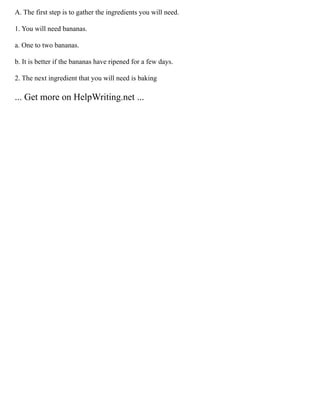 A. The first step is to gather the ingredients you will need.
1. You will need bananas.
a. One to two bananas.
b. It is better if the bananas have ripened for a few days.
2. The next ingredient that you will need is baking
... Get more on HelpWriting.net ...
 