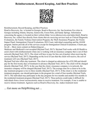 Reimbursement, Record Keeping, And Best Practices
Reimbursement, Record Keeping, and Best Practices
Road to Recovery, Inc. is located in Georgia. Road to Recovery, Inc. has locations five cities in
Georgia including Atlanta, Smyrna, Gainesville, Forest Park, and Sandy Springs. Information
concerning the agency is located on their website (http://www.rdtorecovery.com/index.html). Road to
Recovery, Inc. collect fees directly from clients that are receiving services such as Clinical Diagnostic
Evaluations, the Family Violence Intervention Program, the Theft Awareness Program, the Victim
Impact Panel, Immigration Clinical Evaluations, DUI Court, individual counseling and the ASAM
program. Interns provide all of the services except for Immigration Clinical Evaluations. Clients pay
for all ... Show more content on Helpwriting.net ...
Medicare and Medicaid is not accepted (Skyland Trail, 2017). Skyland Trail works with SJ Health to
assist client with reimbursements when one is working with an insurance company that is out of their
network (Skyland Trail, 2017). The client will have to pay for fees out of pocket when receiving the
service (Skyland Trail, 2017). Depending on the level of care that the client will receive, the cost of
treatment will vary (Skyland Trail, 2017).
Skyland Trail also offers day treatment. The client is charged an admission fee of $2,500 and should
pay for the first twenty days of treatment in advance (Skyland Trail, 2017). The client will be charged
directly (Skyland Trail, 2017). In the case that the client s insurance company is in network, the
insurance company will be charged (Skyland Trail, 2017). The average time for a client to be in the
day treatment program is two to three months (Skyland Trail, 2017). If the client is in the residential
treatment program, one should participate in the program for a total of four months (Skyland Trails,
2017). The individual may participate in the day program for two months and another two months in
the residential treatment program (Skyland Trail, 2017). These policies could make it difficult for
individuals from a lower socioeconomic status to receive treatment. For example, if one is unable to
receive intense treatment. Agencies such as Road to Recovery, Inc. makes treatment more
... Get more on HelpWriting.net ...
 